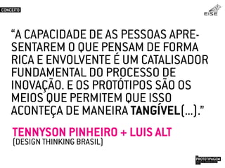 “A CAPACIDADE DE AS PESSOAS APRE-
SENTAREM O QUE PENSAM DE FORMA
RICA E ENVOLVENTE É UM CATALISADOR
FUNDAMENTAL DO PROCESSO DE
INOVAÇÃO. E OS PROTÓTIPOS SÃO OS
MEIOS QUE PERMITEM QUE ISSO
ACONTEÇA DE MANEIRA TANGÍVEL(...).”
TENNYSON PINHEIRO + LUIS ALT
(DESIGN THINKING BRASIL)
CONCEITO
PROTOTIPAGEMJOSÉ MELLO / ADRIANO VALADÃO
EISE
SETEMBRO 2015
 