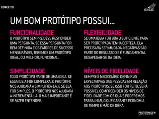 UMBOMPROTÓTIPOPOSSUI...
FLEXIBILIDADE
SEUMAIDEIAFORBOAOSUFICIENTEPARA
SERPROTOTIPADATENHACERTEZA:ELA
PRECISARÁSERMUDADA.NEGATIVASSÃO
PARTEDORESULTADOEÉFUNDAMENTAL
DESAPEGAR-SEDAIDEIA.
NÍVEISDEFIDELIDADE
SEMPREÉNECESSÁRIODEFINIRAS
EXPECTATIVASDASPESSOASEMRELAÇÃO
AOSPROTÓTIPOS.SEISSOFORFEITO,SERÁ
POSSÍVELCOMPREENDEROSNÍVEISDE
FIDELIDADECOMOSQUAISPODEREMOS
TRABALHAR,OQUEGARANTEECONOMIA
DETEMPOEMÃODEOBRA.
FUNCIONALIDADE
OPROTÓTIPOSEMPREDEVERESPONDER
UMAPERGUNTA.SEESSAPERGUNTAFOR
BEMDEFINIDAEOSFATORESDESUCESSO
MENSURÁVEIS,TEREMOSUMPROTÓTIPO
IDEAL,OUMELHOR,FUNCIONAL.
SIMPLICIDADE
TODOPROTÓTIPOPARTEDEUMAIDEIA.SE
ESSAIDEIAFORCOMPLEXA,OPROTÓTIPO
NOSAJUDARÁASIMPLIFICÁ-LA.ESEELA
FORSIMPLES,OPROTÓTIPONOSAJUDARÁ
AINCREMENTÁ-LA.OMAISIMPORTANTEÉ
SEFAZERENTENDER.
PROTOTIPAGEMJOSÉ MELLO / ADRIANO VALADÃO
EISE
SETEMBRO 2015
CONCEITO
 
