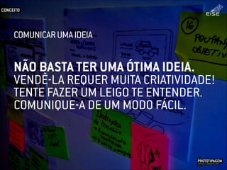 NÃO BASTA TER UMA ÓTIMA IDEIA.
VENDÊ-LA REQUER MUITA CRIATIVIDADE!
TENTE FAZER UM LEIGO TE ENTENDER.
COMUNIQUE-A DE UM MODO FÁCIL.
CONCEITO
PROTOTIPAGEMJOSÉ MELLO / ADRIANO VALADÃO
EISE
SETEMBRO 2015
COMUNICARUMAIDEIA
 