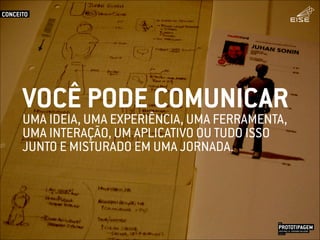 UMA IDEIA, UMA EXPERIÊNCIA, UMA FERRAMENTA,
UMA INTERAÇÃO, UM APLICATIVO OU TUDO ISSO
JUNTO E MISTURADO EM UMA JORNADA.
VOCÊ PODE COMUNICAR
CONCEITO
PROTOTIPAGEMJOSÉ MELLO / ADRIANO VALADÃO
EISE
SETEMBRO 2015
 