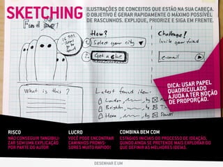 SKETCHING ILUSTRAÇÕES DE CONCEITOS QUE ESTÃO NA SUA CABEÇA.
O OBJETIVO É GERAR RAPIDAMENTE O MÁXIMO POSSÍVEL
DE RASCUNHOS. EXPLIQUE, PRIORIZE E SIGA EM FRENTE.
RISCO LUCRO COMBINA BEM COM
NÃO CONSEGUIR TANGIBILI-
ZAR SEM UMA EXPLICAÇÃO
POR PARTE DO AUTOR
VOCÊ PODE ENCONTRAR
CAMINHOS PROMIS-
SORES MUITO RÁPIDO!
ESTÁGIOS INICIAIS DO PROCESSO DE IDEAÇÃO,
QUNDO AINDA SE PRETENDE MAIS EXPLORAR DO
QUE DEFINIR AS MELHORES IDEIAS.
DESENHAR É UM
DICA: USAR PAPEL
QUADRICULADO
AJUDA A TER NOÇÃO
DE PROPORÇÃO.
 