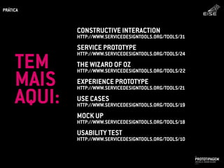 CONSTRUCTIVE INTERACTION
HTTP://WWW.SERVICEDESIGNTOOLS.ORG/TOOLS/31
SERVICE PROTOTYPE
HTTP://WWW.SERVICEDESIGNTOOLS.ORG/TOOLS/24
THE WIZARD OF OZ
HTTP://WWW.SERVICEDESIGNTOOLS.ORG/TOOLS/22
EXPERIENCE PROTOTYPE
HTTP://WWW.SERVICEDESIGNTOOLS.ORG/TOOLS/21
USE CASES
HTTP://WWW.SERVICEDESIGNTOOLS.ORG/TOOLS/19
MOCK UP
HTTP://WWW.SERVICEDESIGNTOOLS.ORG/TOOLS/18
USABILITY TEST
HTTP://WWW.SERVICEDESIGNTOOLS.ORG/TOOLS/10
PROTOTIPAGEMJOSÉ MELLO / ADRIANO VALADÃO
EISE
SETEMBRO 2015
PRÁTICA
TEM
MAIS
AQUI:
 