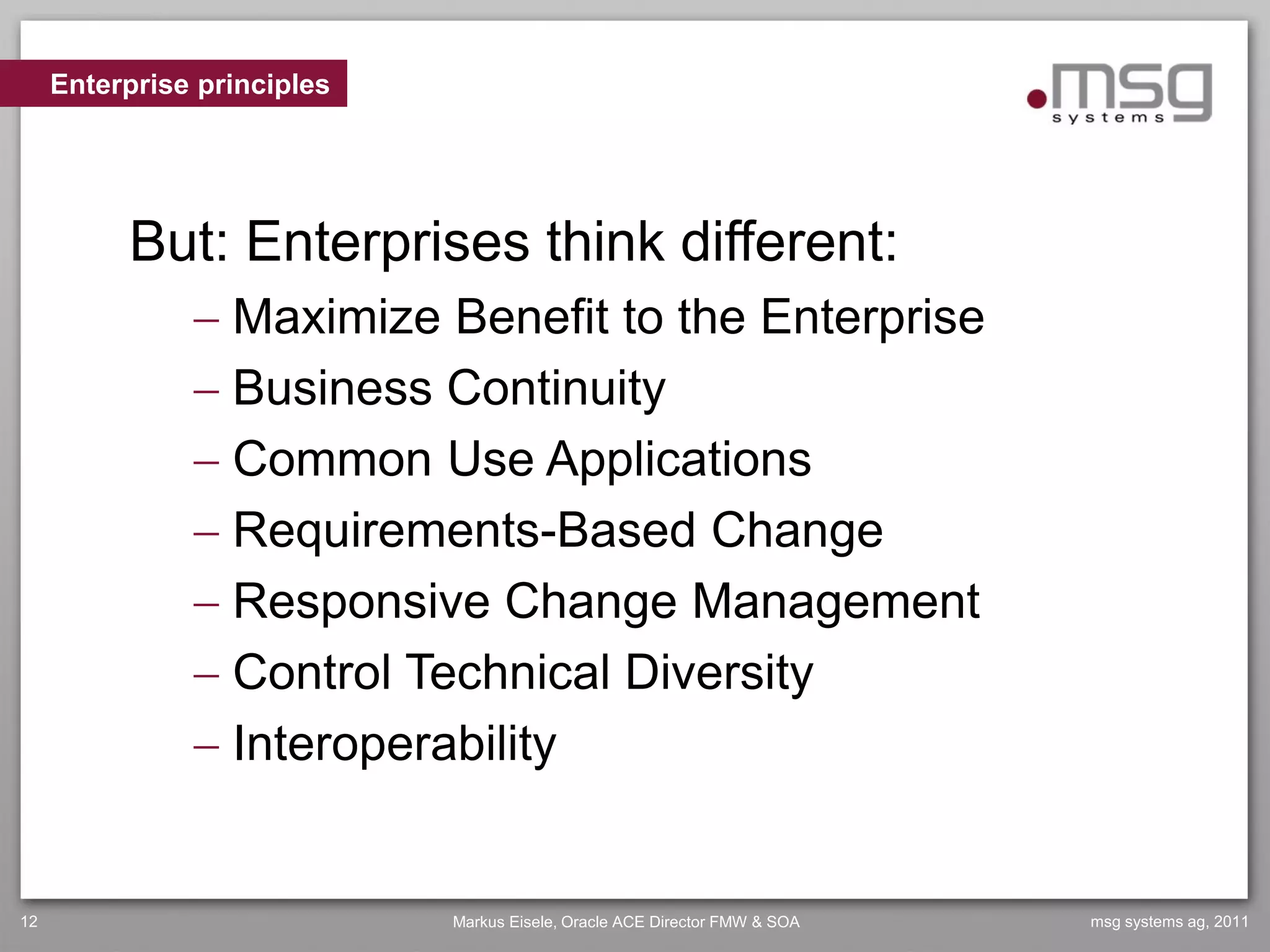 Enterprise principles




          But: Enterprises think different:
                Maximize Benefit to the Enterprise
                Business Continuity
                Common Use Applications
                Requirements-Based Change
                Responsive Change Management
                Control Technical Diversity
                Interoperability


12                           Markus Eisele, Oracle ACE Director FMW & SOA   msg systems ag, 2011
 