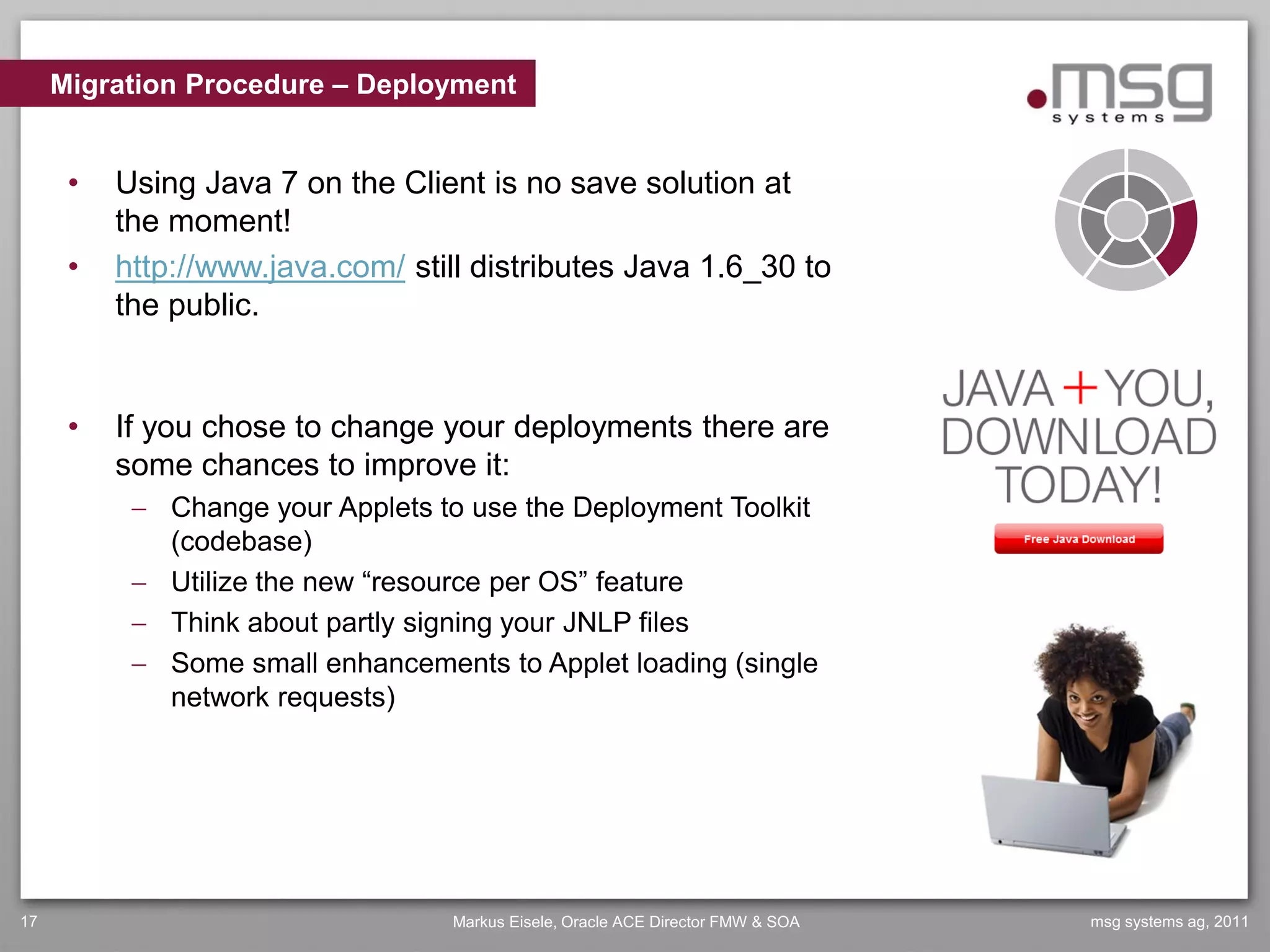 Migration Procedure – Deployment


      •   Using Java 7 on the Client is no save solution at
          the moment!
      •   http://www.java.com/ still distributes Java 1.6_30 to
          the public.


      •   If you chose to change your deployments there are
          some chances to improve it:
            Change your Applets to use the Deployment Toolkit
             (codebase)
            Utilize the new “resource per OS” feature
            Think about partly signing your JNLP files
            Some small enhancements to Applet loading (single
             network requests)




17                                Markus Eisele, Oracle ACE Director FMW & SOA   msg systems ag, 2011
 