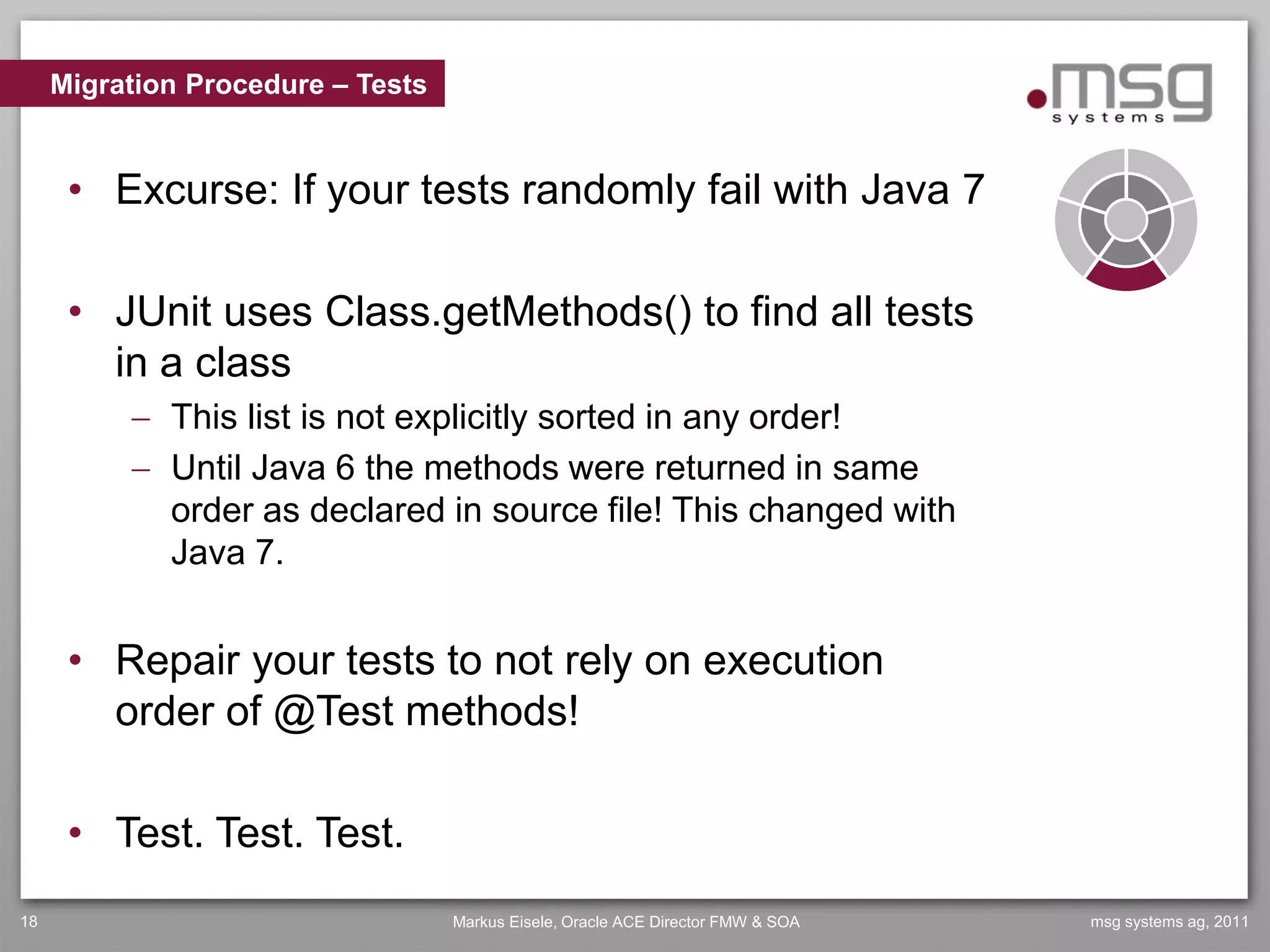 Migration Procedure – Tests


      • Excurse: If your tests randomly fail with Java 7

      • JUnit uses Class.getMethods() to find all tests
        in a class
           This list is not explicitly sorted in any order!
           Until Java 6 the methods were returned in same
            order as declared in source file! This changed with
            Java 7.


      • Repair your tests to not rely on execution
        order of @Test methods!

      • Test. Test. Test.
18                                 Markus Eisele, Oracle ACE Director FMW & SOA   msg systems ag, 2011
 