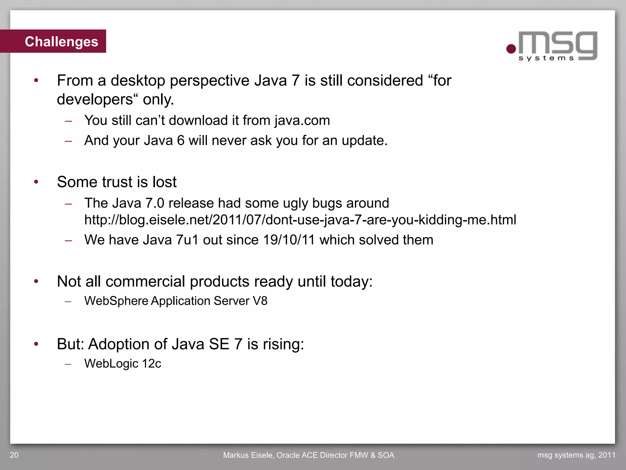 Challenges

      •   From a desktop perspective Java 7 is still considered “for
          developers“ only.
            You still can’t download it from java.com
            And your Java 6 will never ask you for an update.


      •   Some trust is lost
            The Java 7.0 release had some ugly bugs around
             http://blog.eisele.net/2011/07/dont-use-java-7-are-you-kidding-me.html
            We have Java 7u1 out since 19/10/11 which solved them


      •   Not all commercial products ready until today:
              WebSphere Application Server V8


      •   But: Adoption of Java SE 7 is rising:
              WebLogic 12c




20                                    Markus Eisele, Oracle ACE Director FMW & SOA    msg systems ag, 2011
 