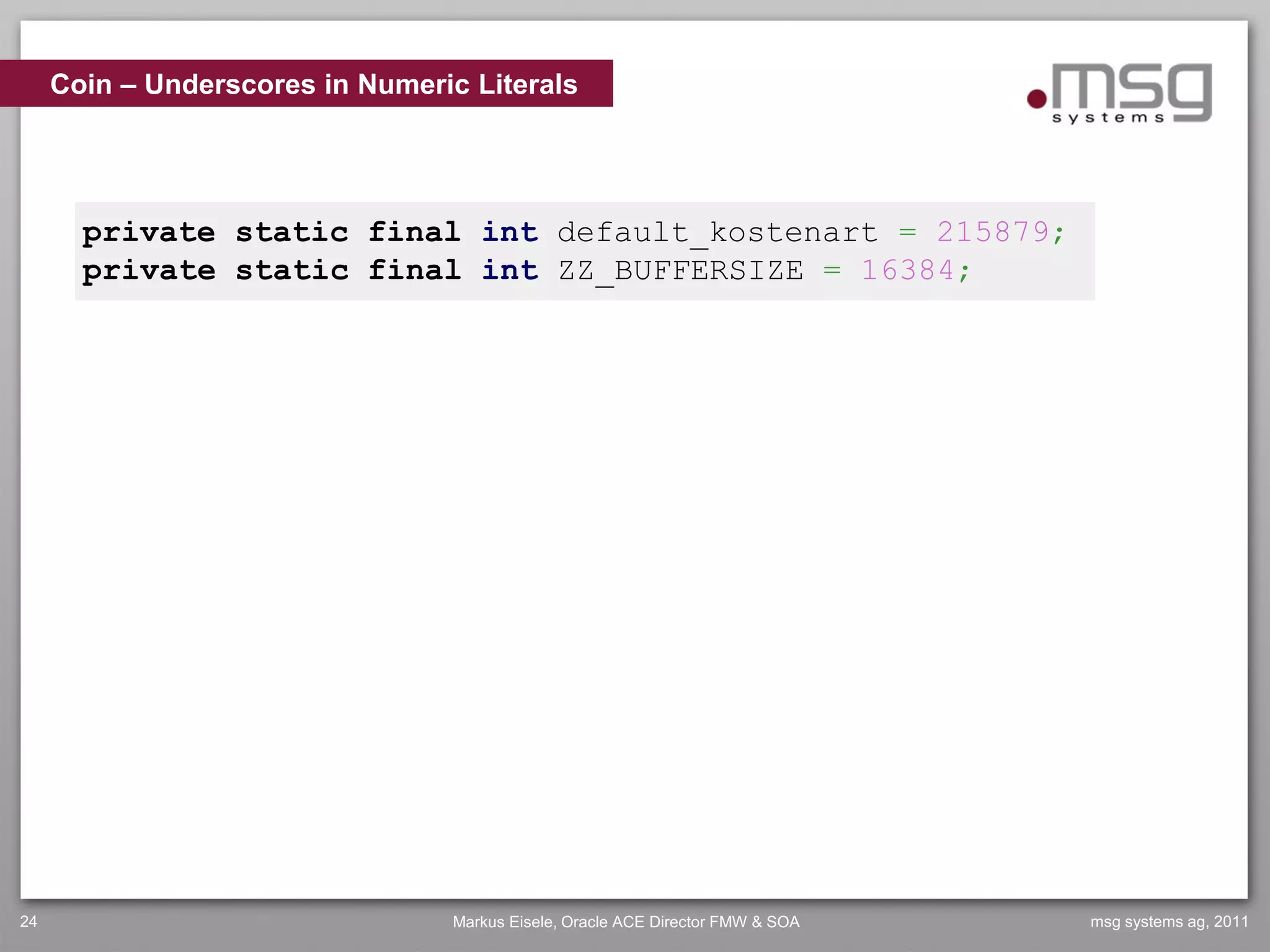 Coin – Underscores in Numeric Literals




       private static final int default_kostenart = 215879;
       private static final int ZZ_BUFFERSIZE = 16384;




24                               Markus Eisele, Oracle ACE Director FMW & SOA   msg systems ag, 2011
 