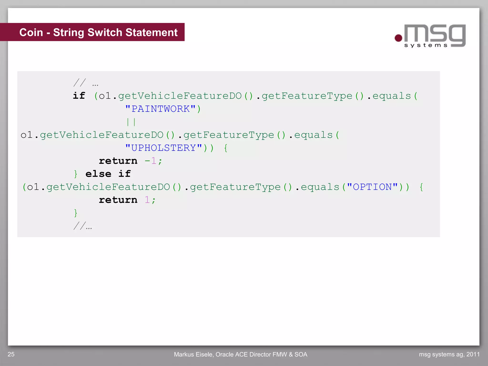Coin - String Switch Statement



             // …
             if (o1.getVehicleFeatureDO().getFeatureType().equals(
                      "PAINTWORK")
                      ||
     o1.getVehicleFeatureDO().getFeatureType().equals(
                      "UPHOLSTERY")) {
                  return -1;
             } else if
     (o1.getVehicleFeatureDO().getFeatureType().equals("OPTION")) {
                  return 1;
             }
             //…




25                                Markus Eisele, Oracle ACE Director FMW & SOA   msg systems ag, 2011
 
