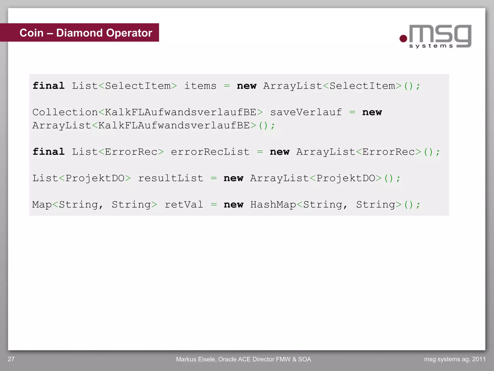 Coin – Diamond Operator



       final List<SelectItem> items = new ArrayList<SelectItem>();

       Collection<KalkFLAufwandsverlaufBE> saveVerlauf = new
       ArrayList<KalkFLAufwandsverlaufBE>();

       final List<ErrorRec> errorRecList = new ArrayList<ErrorRec>();

       List<ProjektDO> resultList = new ArrayList<ProjektDO>();

       Map<String, String> retVal = new HashMap<String, String>();




27                             Markus Eisele, Oracle ACE Director FMW & SOA   msg systems ag, 2011
 