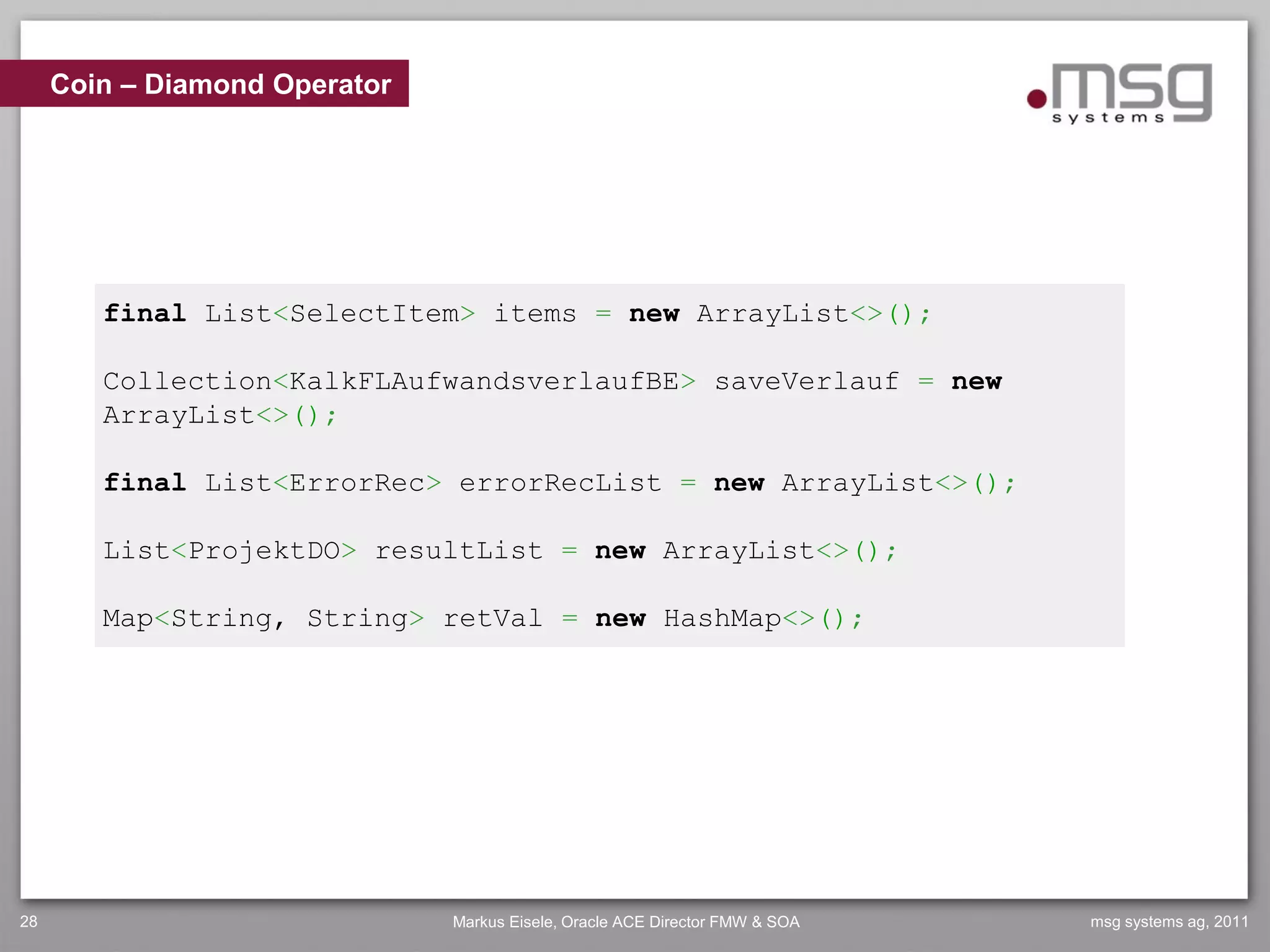 Coin – Diamond Operator




        final List<SelectItem> items = new ArrayList<>();

        Collection<KalkFLAufwandsverlaufBE> saveVerlauf = new
        ArrayList<>();

        final List<ErrorRec> errorRecList = new ArrayList<>();

        List<ProjektDO> resultList = new ArrayList<>();

        Map<String, String> retVal = new HashMap<>();




28                             Markus Eisele, Oracle ACE Director FMW & SOA   msg systems ag, 2011
 