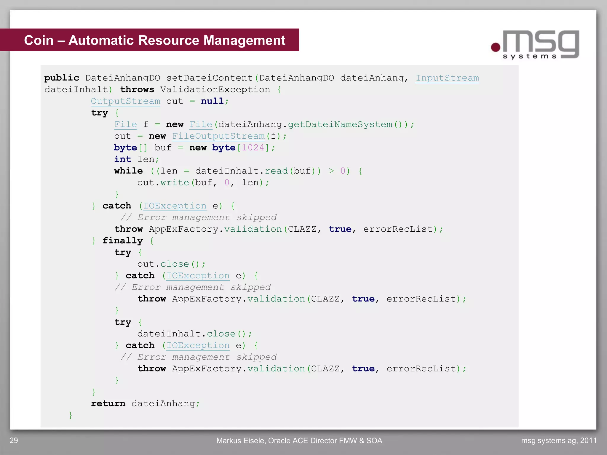 Coin – Automatic Resource Management

       public DateiAnhangDO setDateiContent(DateiAnhangDO dateiAnhang, InputStream
       dateiInhalt) throws ValidationException {
               OutputStream out = null;
               try {
                   File f = new File(dateiAnhang.getDateiNameSystem());
                   out = new FileOutputStream(f);
                   byte[] buf = new byte[1024];
                   int len;
                   while ((len = dateiInhalt.read(buf)) > 0) {
                       out.write(buf, 0, len);
                   }
               } catch (IOException e) {
                    // Error management skipped
                   throw AppExFactory.validation(CLAZZ, true, errorRecList);
               } finally {
                   try {
                       out.close();
                   } catch (IOException e) {
                   // Error management skipped
                       throw AppExFactory.validation(CLAZZ, true, errorRecList);
                   }
                   try {
                       dateiInhalt.close();
                   } catch (IOException e) {
                    // Error management skipped
                       throw AppExFactory.validation(CLAZZ, true, errorRecList);
                   }
               }
               return dateiAnhang;
           }

29                                  Markus Eisele, Oracle ACE Director FMW & SOA     msg systems ag, 2011
 