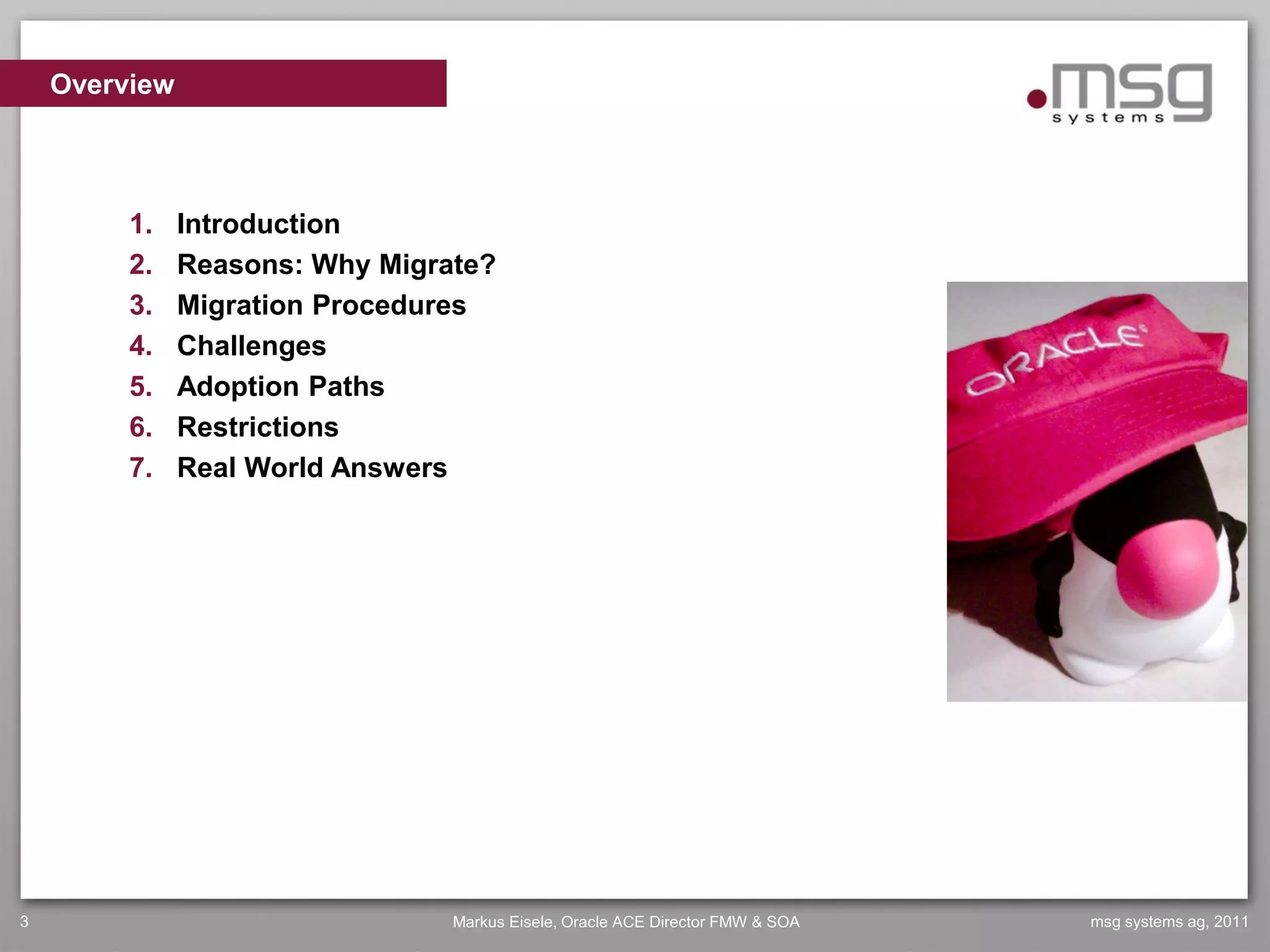 Overview



         1.    Introduction
         2.    Reasons: Why Migrate?
         3.    Migration Procedures
         4.    Challenges
         5.    Adoption Paths
         6.    Restrictions
         7.    Real World Answers




3                                Markus Eisele, Oracle ACE Director FMW & SOA   msg systems ag, 2011
 