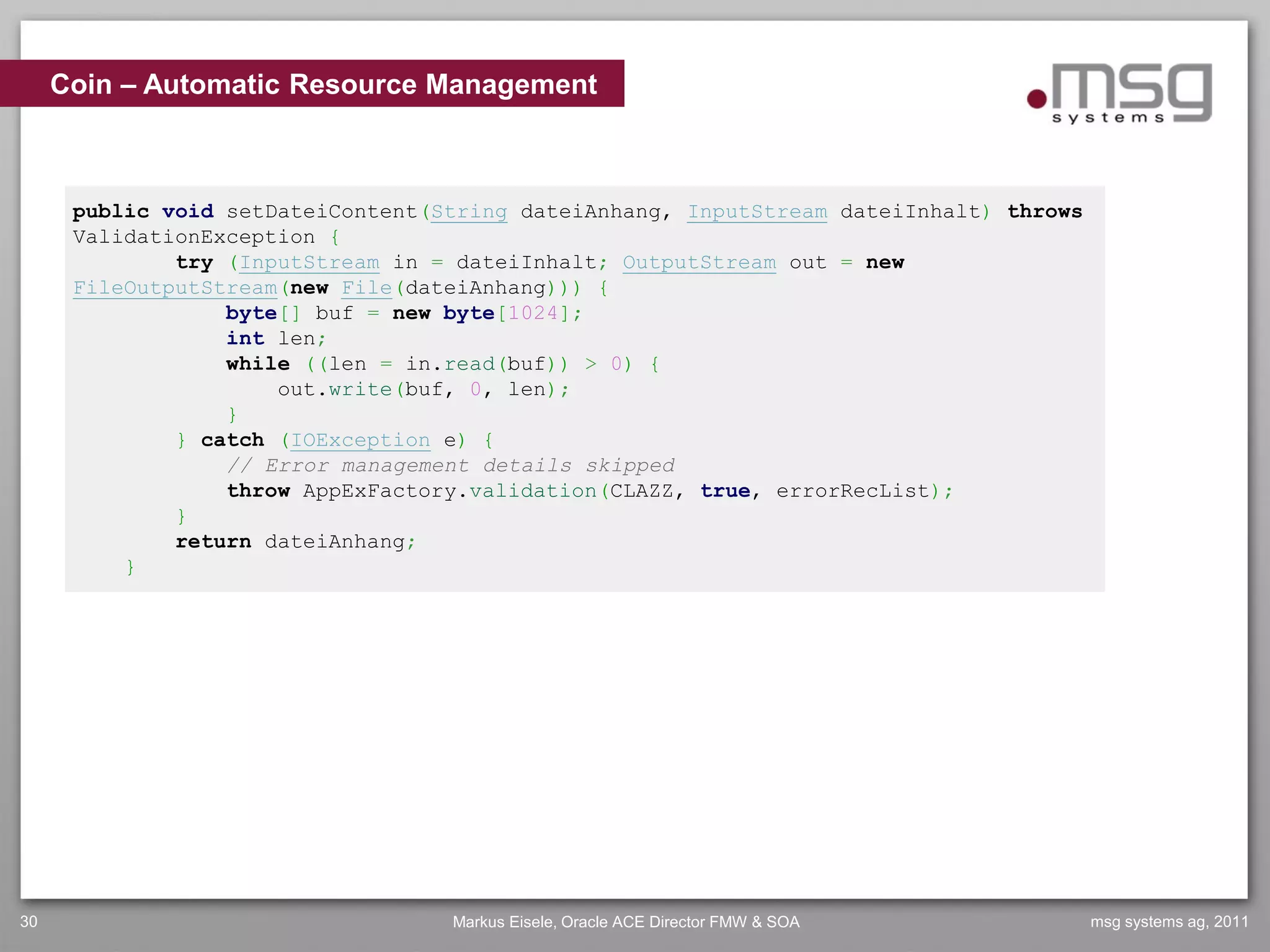 Coin – Automatic Resource Management



      public void setDateiContent(String dateiAnhang, InputStream dateiInhalt) throws
      ValidationException {
              try (InputStream in = dateiInhalt; OutputStream out = new
      FileOutputStream(new File(dateiAnhang))) {
                  byte[] buf = new byte[1024];
                  int len;
                  while ((len = in.read(buf)) > 0) {
                      out.write(buf, 0, len);
                  }
              } catch (IOException e) {
                  // Error management details skipped
                  throw AppExFactory.validation(CLAZZ, true, errorRecList);
              }
              return dateiAnhang;
          }




30                                 Markus Eisele, Oracle ACE Director FMW & SOA         msg systems ag, 2011
 