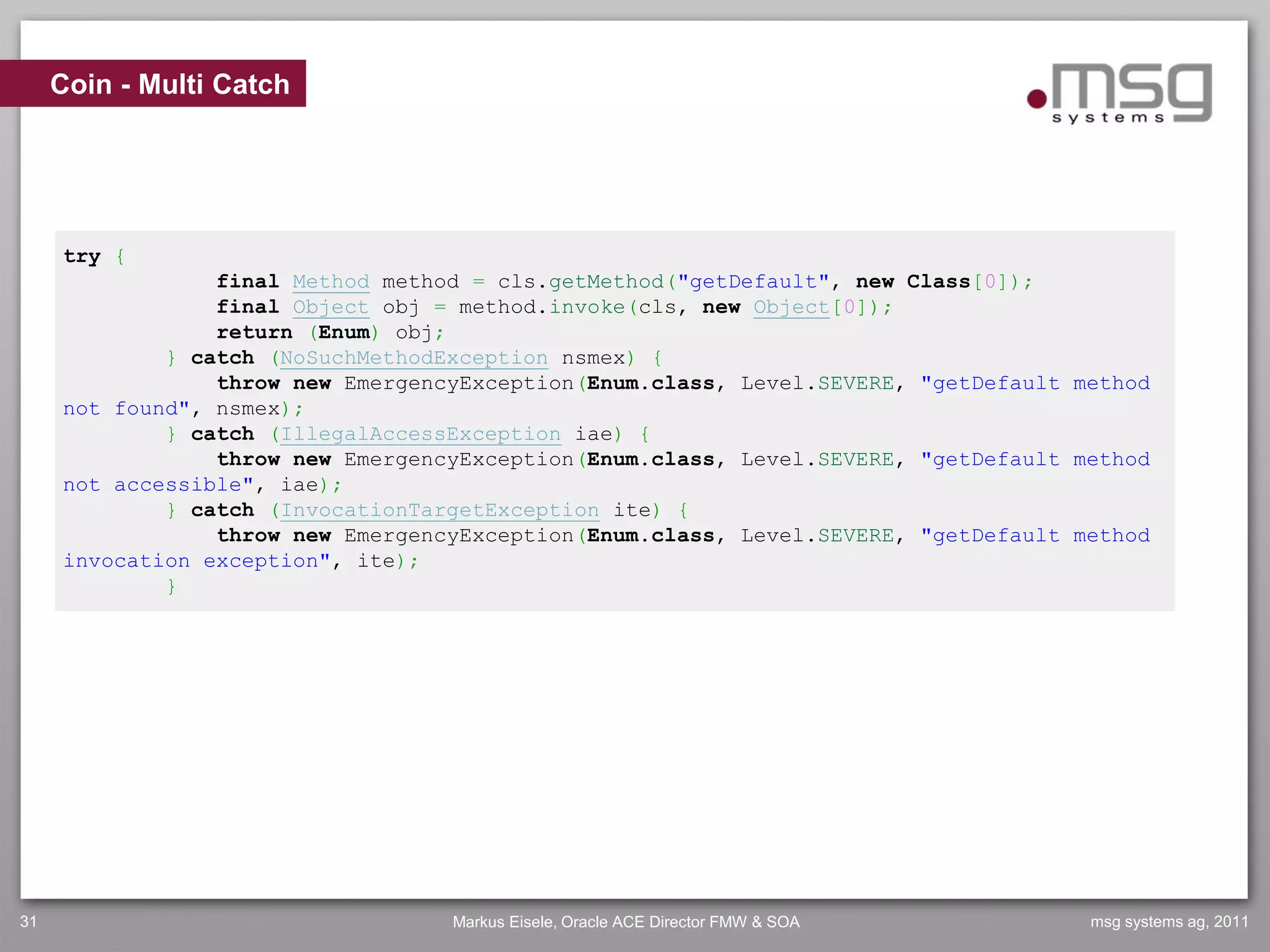 Coin - Multi Catch




     try {
                 final Method method = cls.getMethod("getDefault", new Class[0]);
                 final Object obj = method.invoke(cls, new Object[0]);
                 return (Enum) obj;
             } catch (NoSuchMethodException nsmex) {
                 throw new EmergencyException(Enum.class, Level.SEVERE, "getDefault method
     not found", nsmex);
             } catch (IllegalAccessException iae) {
                 throw new EmergencyException(Enum.class, Level.SEVERE, "getDefault method
     not accessible", iae);
             } catch (InvocationTargetException ite) {
                 throw new EmergencyException(Enum.class, Level.SEVERE, "getDefault method
     invocation exception", ite);
             }




31                                 Markus Eisele, Oracle ACE Director FMW & SOA      msg systems ag, 2011
 