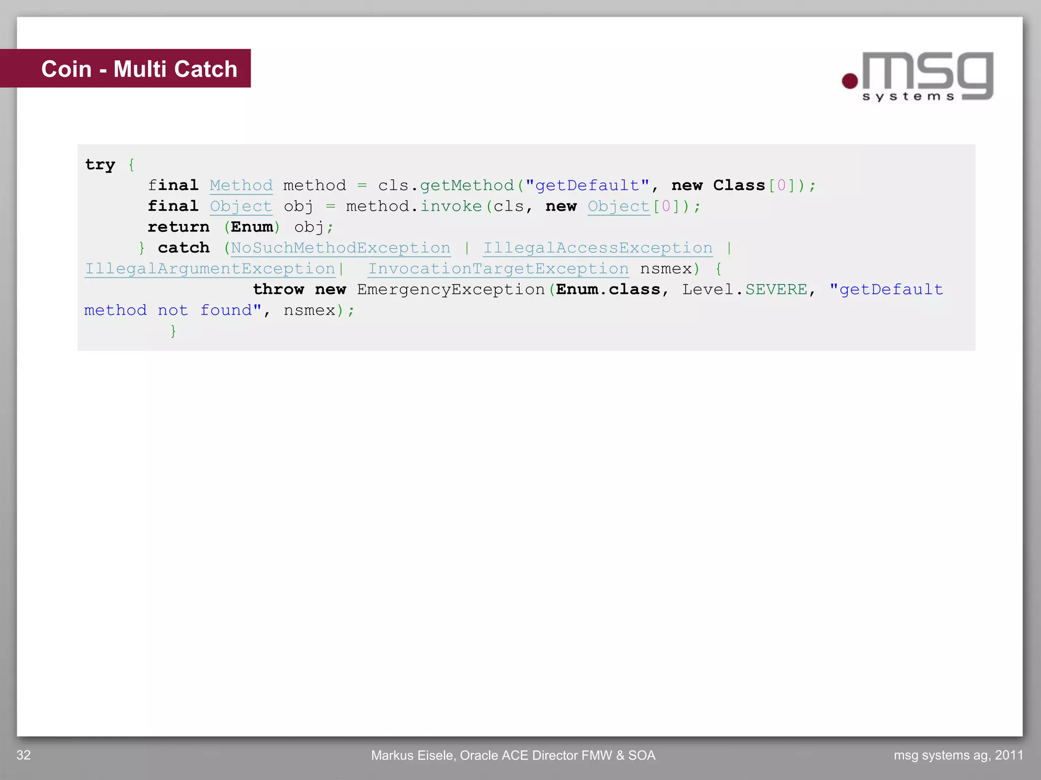 Coin - Multi Catch



        try {
              final Method method = cls.getMethod("getDefault", new Class[0]);
              final Object obj = method.invoke(cls, new Object[0]);
              return (Enum) obj;
             } catch (NoSuchMethodException | IllegalAccessException |
        IllegalArgumentException| InvocationTargetException nsmex) {
                        throw new EmergencyException(Enum.class, Level.SEVERE, "getDefault
        method not found", nsmex);
                }




32                                 Markus Eisele, Oracle ACE Director FMW & SOA      msg systems ag, 2011
 