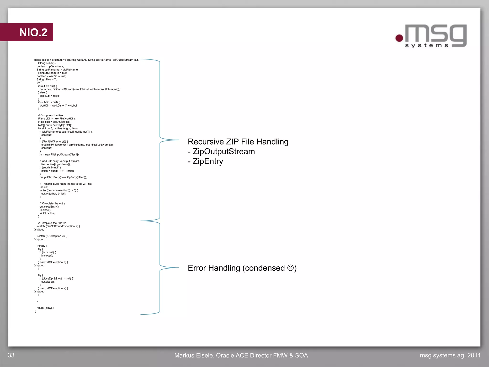 NIO.2

       public boolean createZIPFile(String workDir, String zipFileName, ZipOutputStream out,
           String subdir) {
         boolean zipOk = false;
         String outFilename = zipFileName;
         FileInputStream in = null;
         boolean closeZip = true;
         String nfilen = "";
         try {
           if (out == null) {
             out = new ZipOutputStream(new FileOutputStream(outFilename));
           } else {
             closeZip = false;
           }
           if (subdir != null) {
             workDir = workDir + "/" + subdir;
           }

                // Compress the files
                File srcDir = new File(workDir);
                File[] files = srcDir.listFiles();
                byte[] buf = new byte[1024];
                for (int i = 0; i < files.length; i++) {
                  if (zipFileName.equals(files[i].getName())) {
                    continue;
                  }
                  if (files[i].isDirectory()) {
                    createZIPFile(workDir, zipFileName, out, files[i].getName());                  Recursive ZIP File Handling
                    continue;
                  }
                  in = new FileInputStream(files[i]);                                              - ZipOutputStream
                    // Add ZIP entry to output stream.
                    nfilen = files[i].getName();                                                   - ZipEntry
                    if (subdir != null) {
                      nfilen = subdir + "/" + nfilen;
                    }
                    out.putNextEntry(new ZipEntry(nfilen));

                    // Transfer bytes from the file to the ZIP file
                    int len;
                    while ((len = in.read(buf)) > 0) {
                      out.write(buf, 0, len);
                    }

                    // Complete the entry
                    out.closeEntry();
                    in.close();
                    zipOk = true;
                }

            // Complete the ZIP file
          } catch (FileNotFoundException e) {
       //skipped

          } catch (IOException e) {
       //skipped

          } finally {
            try {
              if (in != null) {
                in.close();
              }
            } catch (IOException e) {

                                                                                                   Error Handling (condensed )
       //skipped
            }

            try {
              if (closeZip && out != null) {
                out.close();
              }
            } catch (IOException e) {
       //skipped
            }

            }

            return (zipOk);
        }




33                                                                                             Markus Eisele, Oracle ACE Director FMW & SOA   msg systems ag, 2011
 