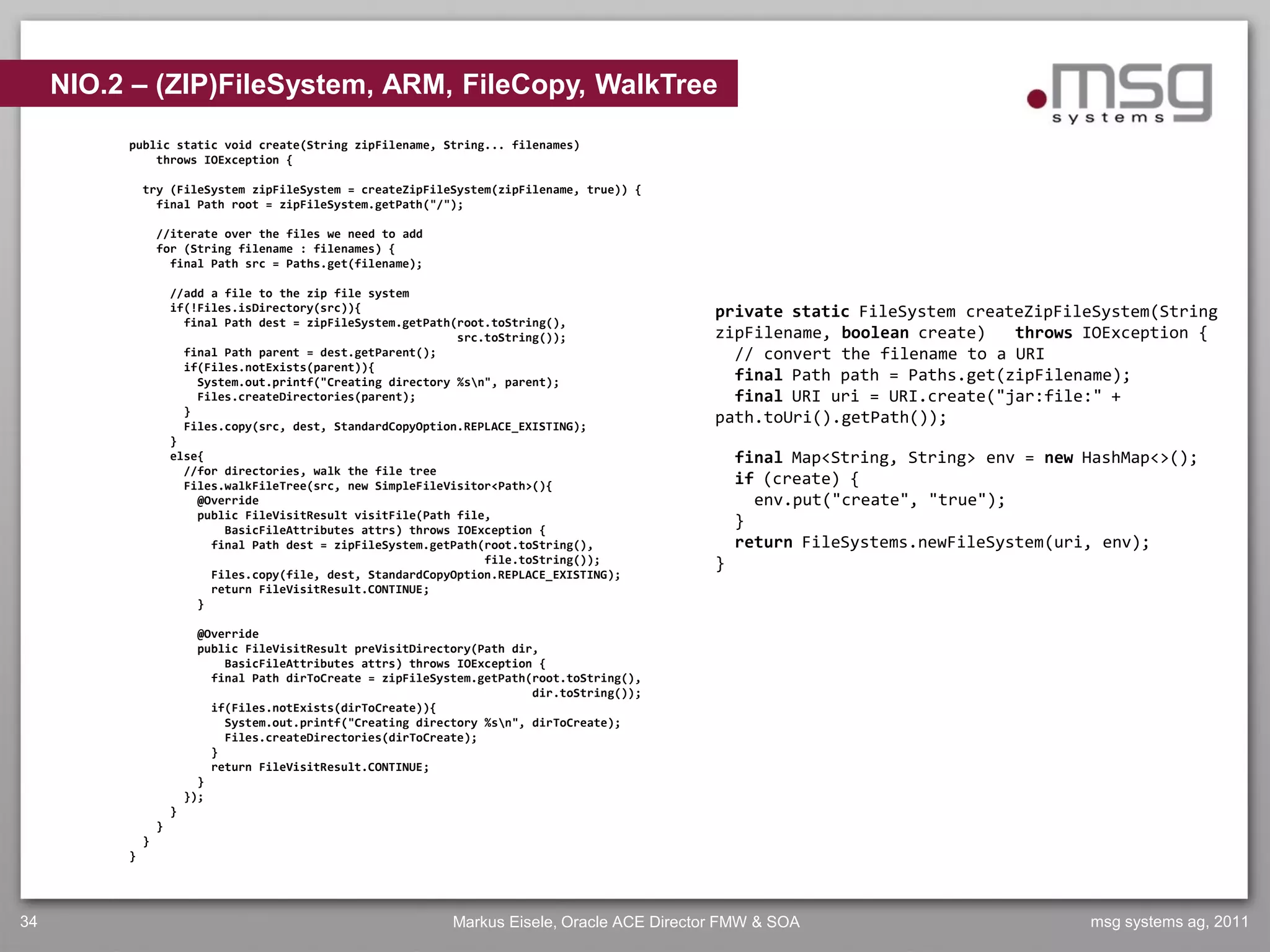 NIO.2 – (ZIP)FileSystem, ARM, FileCopy, WalkTree
          public static void create(String zipFilename, String... filenames)
              throws IOException {

              try (FileSystem zipFileSystem = createZipFileSystem(zipFilename, true)) {
                final Path root = zipFileSystem.getPath("/");

                  //iterate over the files we need to add
                  for (String filename : filenames) {
                    final Path src = Paths.get(filename);

                      //add a file to the zip file system
                      if(!Files.isDirectory(src)){                                                private static FileSystem createZipFileSystem(String
                        final Path dest = zipFileSystem.getPath(root.toString(),
                                                                src.toString());                  zipFilename, boolean create)   throws IOException {
                        final Path parent = dest.getParent();                                       // convert the filename to a URI
                        if(Files.notExists(parent)){
                          System.out.printf("Creating directory %sn", parent);                     final Path path = Paths.get(zipFilename);
                          Files.createDirectories(parent);                                          final URI uri = URI.create("jar:file:" +
                        }
                        Files.copy(src, dest, StandardCopyOption.REPLACE_EXISTING);
                                                                                                  path.toUri().getPath());
                      }
                      else{                                                                           final Map<String, String> env = new HashMap<>();
                        //for directories, walk the file tree
                        Files.walkFileTree(src, new SimpleFileVisitor<Path>(){                        if (create) {
                          @Override                                                                     env.put("create", "true");
                          public FileVisitResult visitFile(Path file,
                              BasicFileAttributes attrs) throws IOException {
                                                                                                      }
                            final Path dest = zipFileSystem.getPath(root.toString(),                  return FileSystems.newFileSystem(uri, env);
                                                                    file.toString());             }
                            Files.copy(file, dest, StandardCopyOption.REPLACE_EXISTING);
                            return FileVisitResult.CONTINUE;
                          }

                            @Override
                            public FileVisitResult preVisitDirectory(Path dir,
                                BasicFileAttributes attrs) throws IOException {
                              final Path dirToCreate = zipFileSystem.getPath(root.toString(),
                                                                             dir.toString());
                              if(Files.notExists(dirToCreate)){
                                System.out.printf("Creating directory %sn", dirToCreate);
                                Files.createDirectories(dirToCreate);
                              }
                              return FileVisitResult.CONTINUE;
                            }
                          });
                      }
                  }
              }
          }




34                                                               Markus Eisele, Oracle ACE Director FMW & SOA                             msg systems ag, 2011
 