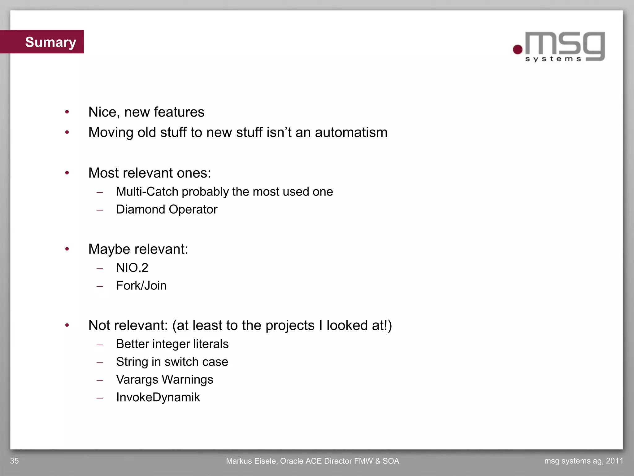 Sumary



         •    Nice, new features
         •    Moving old stuff to new stuff isn’t an automatism

         •    Most relevant ones:
                  Multi-Catch probably the most used one
                  Diamond Operator


         •    Maybe relevant:
                  NIO.2
                  Fork/Join


         •    Not relevant: (at least to the projects I looked at!)
                  Better integer literals
                  String in switch case
                  Varargs Warnings
                  InvokeDynamik




35                                       Markus Eisele, Oracle ACE Director FMW & SOA   msg systems ag, 2011
 