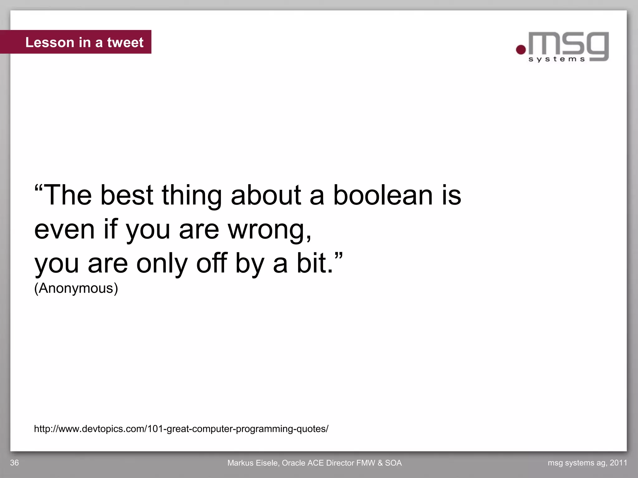 Lesson in a tweet




      “The best thing about a boolean is
      even if you are wrong,
      you are only off by a bit.”
      (Anonymous)




      http://www.devtopics.com/101-great-computer-programming-quotes/


36                                             Markus Eisele, Oracle ACE Director FMW & SOA   msg systems ag, 2011
 