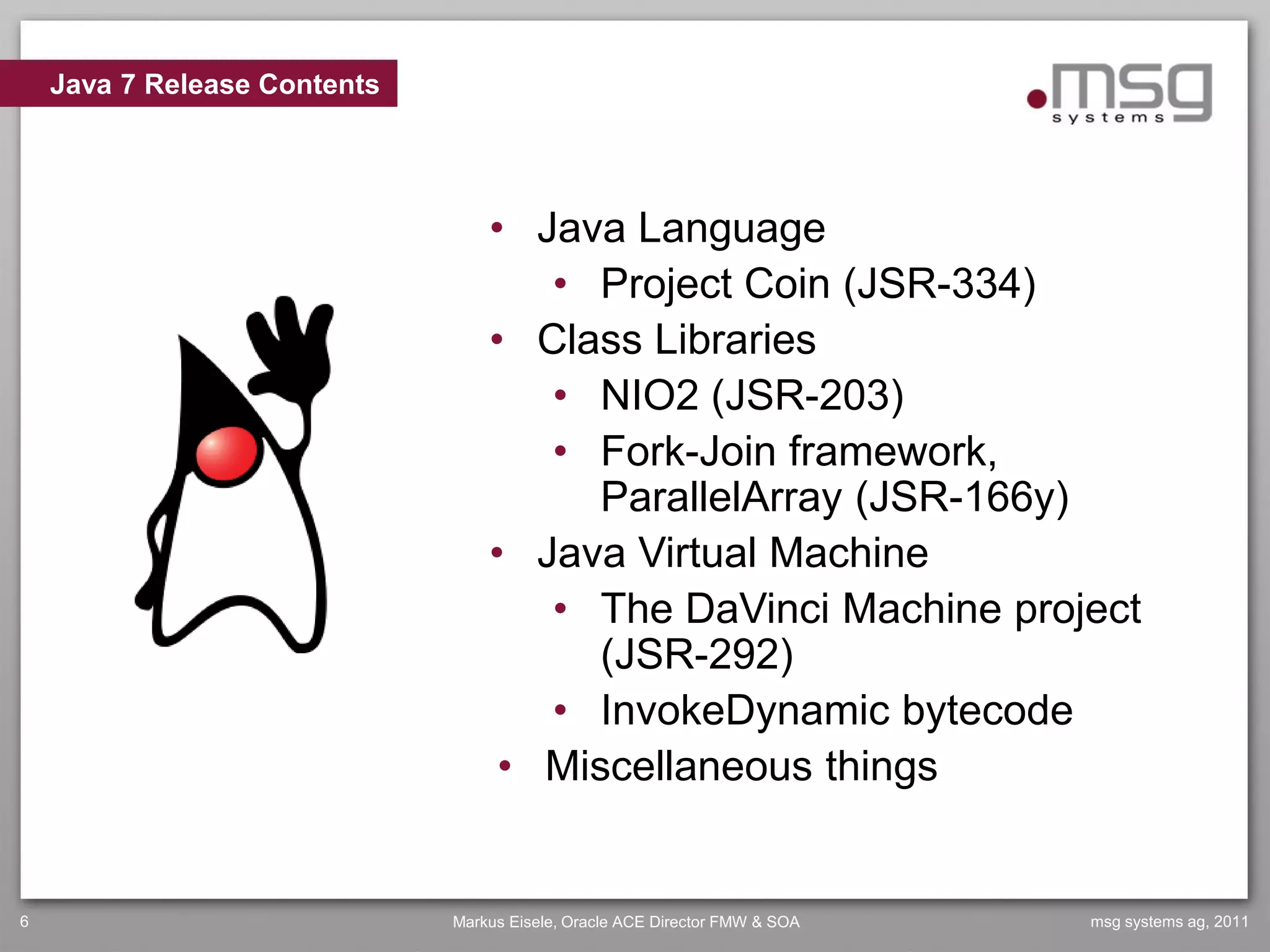 Java 7 Release Contents




                                  • Java Language
                                     • Project Coin (JSR-334)
                                  • Class Libraries
                                     • NIO2 (JSR-203)
                                     • Fork-Join framework,
                                        ParallelArray (JSR-166y)
                                  • Java Virtual Machine
                                     • The DaVinci Machine project
                                        (JSR-292)
                                     • InvokeDynamic bytecode
                                   • Miscellaneous things


6                             Markus Eisele, Oracle ACE Director FMW & SOA   msg systems ag, 2011
 