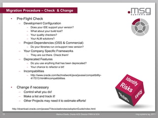 Migration Procedure – Check & Change

       •       Pre-Flight Check
                    Development Configuration
                          Does your IDE support your version?
                          What about your build tool?
                          Your quality checkers?
                          Your ALM solutions?
                    Project Dependencies (OSS & Commercial)
                        Do your libraries run on/support new version?
                    Your Company Specific Frameworks
                        They are out there. Check them!
                    Deprecated Features
                        Do you use anything that has been deprecated?
                        Your chance to refactor a bit!
                    Incompabilities
                        http://www.oracle.com/technetwork/java/javase/compatibility-
                         417013.html#incompatibilities


       •       Change if necessary
                    Control what you do!
                    Make a list and track it!
                    Other Projects may need it to estimate efforts!

           http://download.oracle.com/javase/7/docs/webnotes/adoptionGuide/index.html

15                                                Markus Eisele, Oracle ACE Director FMW & SOA   msg systems ag, 2011
 