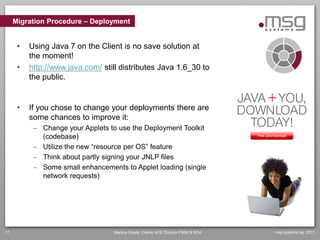 Migration Procedure – Deployment


      •   Using Java 7 on the Client is no save solution at
          the moment!
      •   http://www.java.com/ still distributes Java 1.6_30 to
          the public.


      •   If you chose to change your deployments there are
          some chances to improve it:
            Change your Applets to use the Deployment Toolkit
             (codebase)
            Utilize the new “resource per OS” feature
            Think about partly signing your JNLP files
            Some small enhancements to Applet loading (single
             network requests)




17                                Markus Eisele, Oracle ACE Director FMW & SOA   msg systems ag, 2011
 