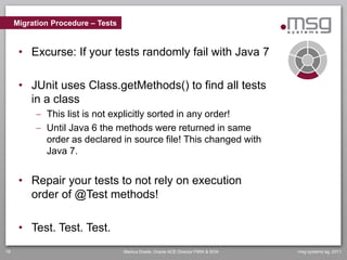 Migration Procedure – Tests


      • Excurse: If your tests randomly fail with Java 7

      • JUnit uses Class.getMethods() to find all tests
        in a class
           This list is not explicitly sorted in any order!
           Until Java 6 the methods were returned in same
            order as declared in source file! This changed with
            Java 7.


      • Repair your tests to not rely on execution
        order of @Test methods!

      • Test. Test. Test.
18                                 Markus Eisele, Oracle ACE Director FMW & SOA   msg systems ag, 2011
 