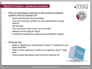 Migration Procedure – Update Documentation


      •   Why are developers adverse to documenting software
          systems they’ve worked on?
            Code should be the documentation
            The act of solving a problem is more exciting than writing
             about it
            We are lazy.
            The minute you write a doc it is out of date
            Nobody is ever going to read it
            It seemed impossible to organize documentation usefully
            ….

      •   Chances are:
            Write a “Update your environment to Java 7” checklist for your
             team-members
            Write a “How expensive it really is to migrate to Java 7” blog
             post
            Have a good idea about what to bill the customer for




19                                  Markus Eisele, Oracle ACE Director FMW & SOA   msg systems ag, 2011
 