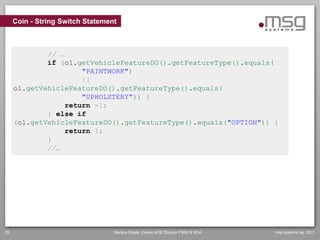Coin - String Switch Statement



             // …
             if (o1.getVehicleFeatureDO().getFeatureType().equals(
                      "PAINTWORK")
                      ||
     o1.getVehicleFeatureDO().getFeatureType().equals(
                      "UPHOLSTERY")) {
                  return -1;
             } else if
     (o1.getVehicleFeatureDO().getFeatureType().equals("OPTION")) {
                  return 1;
             }
             //…




25                                Markus Eisele, Oracle ACE Director FMW & SOA   msg systems ag, 2011
 