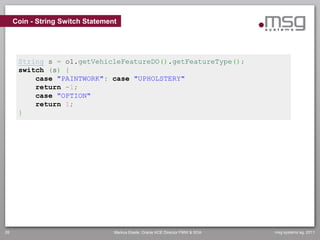 Coin - String Switch Statement




      String s = o1.getVehicleFeatureDO().getFeatureType();
      switch (s) {
          case "PAINTWORK": case "UPHOLSTERY"
          return -1;
          case "OPTION"
          return 1;
      }




26                                Markus Eisele, Oracle ACE Director FMW & SOA   msg systems ag, 2011
 
