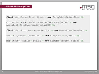 Coin – Diamond Operator



       final List<SelectItem> items = new ArrayList<SelectItem>();

       Collection<KalkFLAufwandsverlaufBE> saveVerlauf = new
       ArrayList<KalkFLAufwandsverlaufBE>();

       final List<ErrorRec> errorRecList = new ArrayList<ErrorRec>();

       List<ProjektDO> resultList = new ArrayList<ProjektDO>();

       Map<String, String> retVal = new HashMap<String, String>();




27                             Markus Eisele, Oracle ACE Director FMW & SOA   msg systems ag, 2011
 