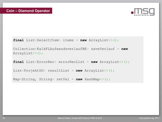 Coin – Diamond Operator




        final List<SelectItem> items = new ArrayList<>();

        Collection<KalkFLAufwandsverlaufBE> saveVerlauf = new
        ArrayList<>();

        final List<ErrorRec> errorRecList = new ArrayList<>();

        List<ProjektDO> resultList = new ArrayList<>();

        Map<String, String> retVal = new HashMap<>();




28                             Markus Eisele, Oracle ACE Director FMW & SOA   msg systems ag, 2011
 