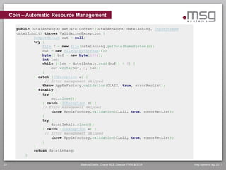 Coin – Automatic Resource Management

       public DateiAnhangDO setDateiContent(DateiAnhangDO dateiAnhang, InputStream
       dateiInhalt) throws ValidationException {
               OutputStream out = null;
               try {
                   File f = new File(dateiAnhang.getDateiNameSystem());
                   out = new FileOutputStream(f);
                   byte[] buf = new byte[1024];
                   int len;
                   while ((len = dateiInhalt.read(buf)) > 0) {
                       out.write(buf, 0, len);
                   }
               } catch (IOException e) {
                    // Error management skipped
                   throw AppExFactory.validation(CLAZZ, true, errorRecList);
               } finally {
                   try {
                       out.close();
                   } catch (IOException e) {
                   // Error management skipped
                       throw AppExFactory.validation(CLAZZ, true, errorRecList);
                   }
                   try {
                       dateiInhalt.close();
                   } catch (IOException e) {
                    // Error management skipped
                       throw AppExFactory.validation(CLAZZ, true, errorRecList);
                   }
               }
               return dateiAnhang;
           }

29                                  Markus Eisele, Oracle ACE Director FMW & SOA     msg systems ag, 2011
 