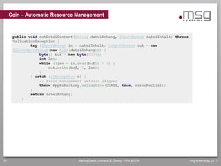Coin – Automatic Resource Management



      public void setDateiContent(String dateiAnhang, InputStream dateiInhalt) throws
      ValidationException {
              try (InputStream in = dateiInhalt; OutputStream out = new
      FileOutputStream(new File(dateiAnhang))) {
                  byte[] buf = new byte[1024];
                  int len;
                  while ((len = in.read(buf)) > 0) {
                      out.write(buf, 0, len);
                  }
              } catch (IOException e) {
                  // Error management details skipped
                  throw AppExFactory.validation(CLAZZ, true, errorRecList);
              }
              return dateiAnhang;
          }




30                                 Markus Eisele, Oracle ACE Director FMW & SOA         msg systems ag, 2011
 