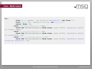 Coin - Multi Catch




     try {
                 final Method method = cls.getMethod("getDefault", new Class[0]);
                 final Object obj = method.invoke(cls, new Object[0]);
                 return (Enum) obj;
             } catch (NoSuchMethodException nsmex) {
                 throw new EmergencyException(Enum.class, Level.SEVERE, "getDefault method
     not found", nsmex);
             } catch (IllegalAccessException iae) {
                 throw new EmergencyException(Enum.class, Level.SEVERE, "getDefault method
     not accessible", iae);
             } catch (InvocationTargetException ite) {
                 throw new EmergencyException(Enum.class, Level.SEVERE, "getDefault method
     invocation exception", ite);
             }




31                                 Markus Eisele, Oracle ACE Director FMW & SOA      msg systems ag, 2011
 