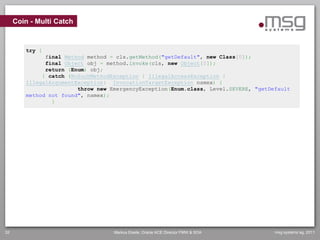 Coin - Multi Catch



        try {
              final Method method = cls.getMethod("getDefault", new Class[0]);
              final Object obj = method.invoke(cls, new Object[0]);
              return (Enum) obj;
             } catch (NoSuchMethodException | IllegalAccessException |
        IllegalArgumentException| InvocationTargetException nsmex) {
                        throw new EmergencyException(Enum.class, Level.SEVERE, "getDefault
        method not found", nsmex);
                }




32                                 Markus Eisele, Oracle ACE Director FMW & SOA      msg systems ag, 2011
 