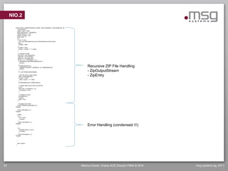NIO.2

       public boolean createZIPFile(String workDir, String zipFileName, ZipOutputStream out,
           String subdir) {
         boolean zipOk = false;
         String outFilename = zipFileName;
         FileInputStream in = null;
         boolean closeZip = true;
         String nfilen = "";
         try {
           if (out == null) {
             out = new ZipOutputStream(new FileOutputStream(outFilename));
           } else {
             closeZip = false;
           }
           if (subdir != null) {
             workDir = workDir + "/" + subdir;
           }

                // Compress the files
                File srcDir = new File(workDir);
                File[] files = srcDir.listFiles();
                byte[] buf = new byte[1024];
                for (int i = 0; i < files.length; i++) {
                  if (zipFileName.equals(files[i].getName())) {
                    continue;
                  }
                  if (files[i].isDirectory()) {
                    createZIPFile(workDir, zipFileName, out, files[i].getName());                  Recursive ZIP File Handling
                    continue;
                  }
                  in = new FileInputStream(files[i]);                                              - ZipOutputStream
                    // Add ZIP entry to output stream.
                    nfilen = files[i].getName();                                                   - ZipEntry
                    if (subdir != null) {
                      nfilen = subdir + "/" + nfilen;
                    }
                    out.putNextEntry(new ZipEntry(nfilen));

                    // Transfer bytes from the file to the ZIP file
                    int len;
                    while ((len = in.read(buf)) > 0) {
                      out.write(buf, 0, len);
                    }

                    // Complete the entry
                    out.closeEntry();
                    in.close();
                    zipOk = true;
                }

            // Complete the ZIP file
          } catch (FileNotFoundException e) {
       //skipped

          } catch (IOException e) {
       //skipped

          } finally {
            try {
              if (in != null) {
                in.close();
              }
            } catch (IOException e) {

                                                                                                   Error Handling (condensed )
       //skipped
            }

            try {
              if (closeZip && out != null) {
                out.close();
              }
            } catch (IOException e) {
       //skipped
            }

            }

            return (zipOk);
        }




33                                                                                             Markus Eisele, Oracle ACE Director FMW & SOA   msg systems ag, 2011
 
