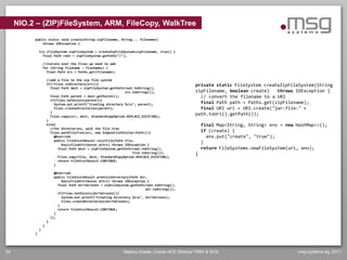NIO.2 – (ZIP)FileSystem, ARM, FileCopy, WalkTree
          public static void create(String zipFilename, String... filenames)
              throws IOException {

              try (FileSystem zipFileSystem = createZipFileSystem(zipFilename, true)) {
                final Path root = zipFileSystem.getPath("/");

                  //iterate over the files we need to add
                  for (String filename : filenames) {
                    final Path src = Paths.get(filename);

                      //add a file to the zip file system
                      if(!Files.isDirectory(src)){                                                private static FileSystem createZipFileSystem(String
                        final Path dest = zipFileSystem.getPath(root.toString(),
                                                                src.toString());                  zipFilename, boolean create)   throws IOException {
                        final Path parent = dest.getParent();                                       // convert the filename to a URI
                        if(Files.notExists(parent)){
                          System.out.printf("Creating directory %sn", parent);                     final Path path = Paths.get(zipFilename);
                          Files.createDirectories(parent);                                          final URI uri = URI.create("jar:file:" +
                        }
                        Files.copy(src, dest, StandardCopyOption.REPLACE_EXISTING);
                                                                                                  path.toUri().getPath());
                      }
                      else{                                                                           final Map<String, String> env = new HashMap<>();
                        //for directories, walk the file tree
                        Files.walkFileTree(src, new SimpleFileVisitor<Path>(){                        if (create) {
                          @Override                                                                     env.put("create", "true");
                          public FileVisitResult visitFile(Path file,
                              BasicFileAttributes attrs) throws IOException {
                                                                                                      }
                            final Path dest = zipFileSystem.getPath(root.toString(),                  return FileSystems.newFileSystem(uri, env);
                                                                    file.toString());             }
                            Files.copy(file, dest, StandardCopyOption.REPLACE_EXISTING);
                            return FileVisitResult.CONTINUE;
                          }

                            @Override
                            public FileVisitResult preVisitDirectory(Path dir,
                                BasicFileAttributes attrs) throws IOException {
                              final Path dirToCreate = zipFileSystem.getPath(root.toString(),
                                                                             dir.toString());
                              if(Files.notExists(dirToCreate)){
                                System.out.printf("Creating directory %sn", dirToCreate);
                                Files.createDirectories(dirToCreate);
                              }
                              return FileVisitResult.CONTINUE;
                            }
                          });
                      }
                  }
              }
          }




34                                                               Markus Eisele, Oracle ACE Director FMW & SOA                             msg systems ag, 2011
 