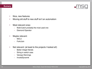 Sumary



         •    Nice, new features
         •    Moving old stuff to new stuff isn’t an automatism

         •    Most relevant ones:
                  Multi-Catch probably the most used one
                  Diamond Operator


         •    Maybe relevant:
                  NIO.2
                  Fork/Join


         •    Not relevant: (at least to the projects I looked at!)
                  Better integer literals
                  String in switch case
                  Varargs Warnings
                  InvokeDynamik




35                                       Markus Eisele, Oracle ACE Director FMW & SOA   msg systems ag, 2011
 