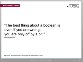 Lesson in a tweet




      “The best thing about a boolean is
      even if you are wrong,
      you are only off by a bit.”
      (Anonymous)




      http://www.devtopics.com/101-great-computer-programming-quotes/


36                                             Markus Eisele, Oracle ACE Director FMW & SOA   msg systems ag, 2011
 