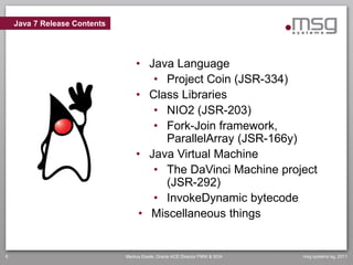 Java 7 Release Contents




                                  • Java Language
                                     • Project Coin (JSR-334)
                                  • Class Libraries
                                     • NIO2 (JSR-203)
                                     • Fork-Join framework,
                                        ParallelArray (JSR-166y)
                                  • Java Virtual Machine
                                     • The DaVinci Machine project
                                        (JSR-292)
                                     • InvokeDynamic bytecode
                                   • Miscellaneous things


6                             Markus Eisele, Oracle ACE Director FMW & SOA   msg systems ag, 2011
 