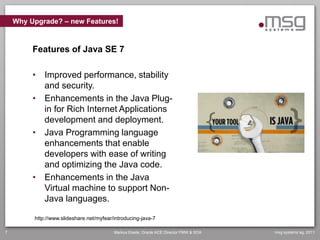Why Upgrade? – new Features!



         Features of Java SE 7

         • Improved performance, stability
           and security.
         • Enhancements in the Java Plug-
           in for Rich Internet Applications
           development and deployment.
         • Java Programming language
           enhancements that enable
           developers with ease of writing
           and optimizing the Java code.
         • Enhancements in the Java
           Virtual machine to support Non-
           Java languages.

         http://www.slideshare.net/myfear/introducing-java-7

7                                         Markus Eisele, Oracle ACE Director FMW & SOA   msg systems ag, 2011
 
