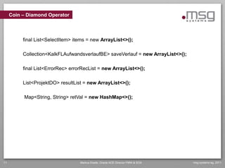 Coin – Diamond Operator




          final List<SelectItem> items = new ArrayList<>();

          Collection<KalkFLAufwandsverlaufBE> saveVerlauf = new ArrayList<>();

          final List<ErrorRec> errorRecList = new ArrayList<>();

          List<ProjektDO> resultList = new ArrayList<>();

          Map<String, String> retVal = new HashMap<>();




11                                 Markus Eisele, Oracle ACE Director FMW & SOA   msg systems ag, 2011
 