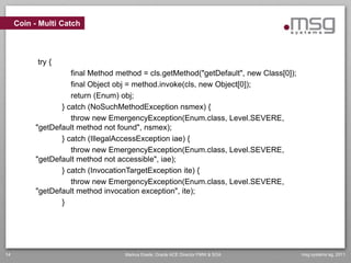 Coin - Multi Catch



           try {
                    final Method method = cls.getMethod("getDefault", new Class[0]);
                    final Object obj = method.invoke(cls, new Object[0]);
                    return (Enum) obj;
                 } catch (NoSuchMethodException nsmex) {
                    throw new EmergencyException(Enum.class, Level.SEVERE,
          "getDefault method not found", nsmex);
                 } catch (IllegalAccessException iae) {
                    throw new EmergencyException(Enum.class, Level.SEVERE,
          "getDefault method not accessible", iae);
                 } catch (InvocationTargetException ite) {
                    throw new EmergencyException(Enum.class, Level.SEVERE,
          "getDefault method invocation exception", ite);
                 }




14                                 Markus Eisele, Oracle ACE Director FMW & SOA        msg systems ag, 2011
 
