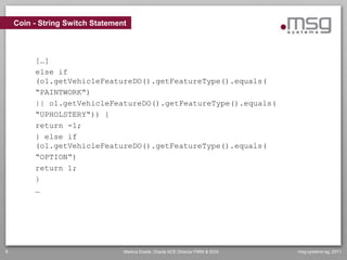 Coin - String Switch Statement



         […]
         else if
         (o1.getVehicleFeatureDO().getFeatureType().equals(
         “PAINTWORK“)
         || o1.getVehicleFeatureDO().getFeatureType().equals(
         “UPHOLSTERY“)) {
         return -1;
         } else if
         (o1.getVehicleFeatureDO().getFeatureType().equals(
         “OPTION“)
         return 1;
         }
         …




8                                Markus Eisele, Oracle ACE Director FMW & SOA   msg systems ag, 2011
 