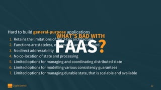 12
WHAT’S BAD WITH
FAAS?
Hard to build general-purpose applications
1. Retains the limitations of the 3-tier architecture
...