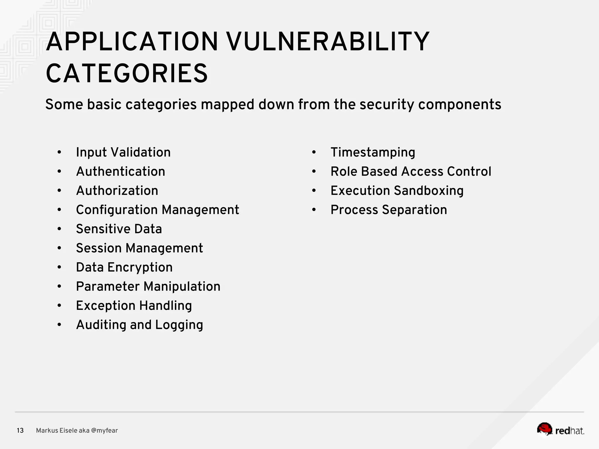 Some basic categories mapped down from the security components Markus Eisele aka @myfear13 APPLICATION VULNERABILITY CATEGORIES • Input Validation • Authentication • Authorization • Configuration Management • Sensitive Data • Session Management • Data Encryption • Parameter Manipulation • Exception Handling • Auditing and Logging • Timestamping • Role Based Access Control • Execution Sandboxing • Process Separation 