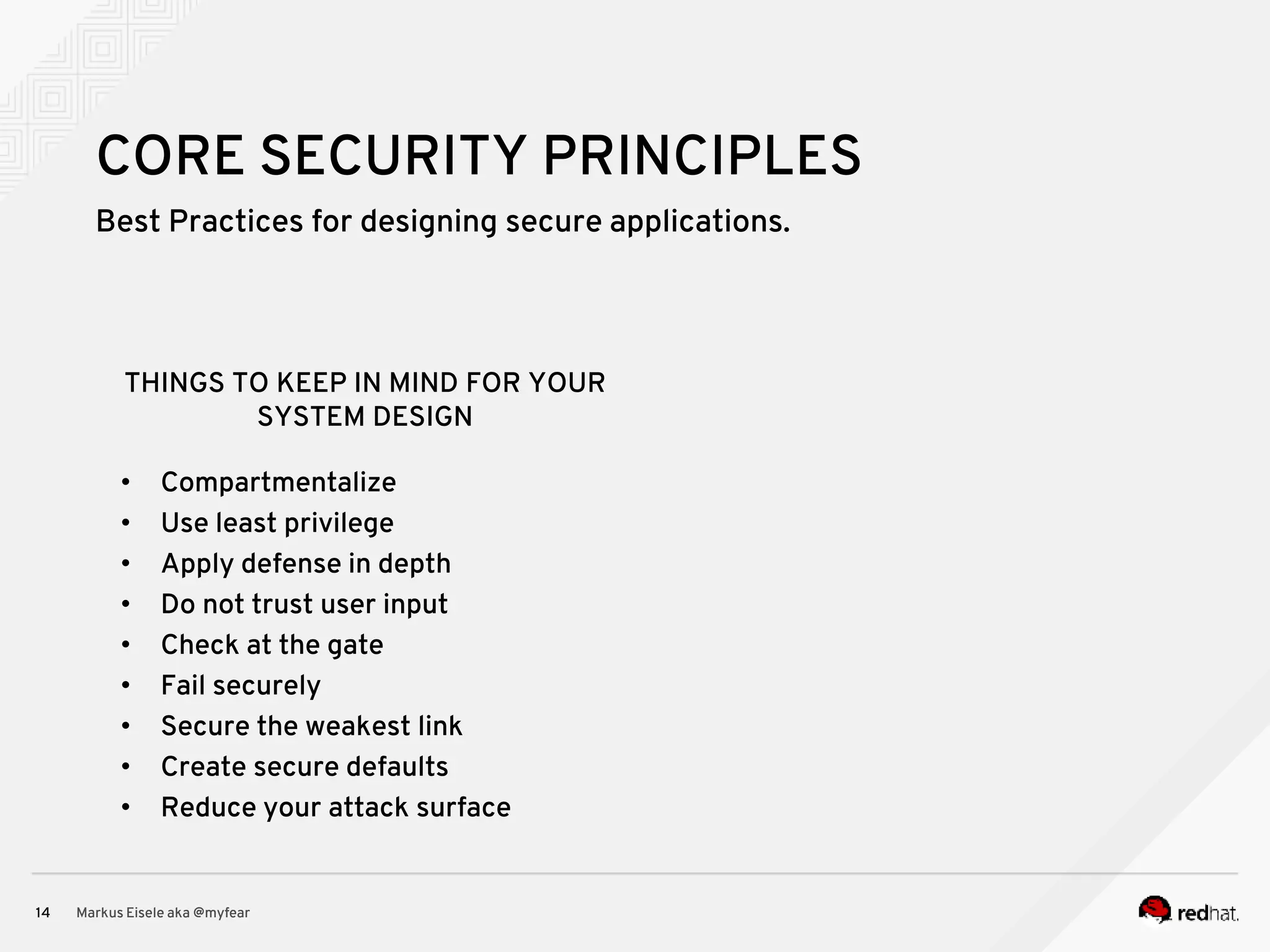 Best Practices for designing secure applications. Markus Eisele aka @myfear14 CORE SECURITY PRINCIPLES • Compartmentalize • Use least privilege • Apply defense in depth • Do not trust user input • Check at the gate • Fail securely • Secure the weakest link • Create secure defaults • Reduce your attack surface THINGS TO KEEP IN MIND FOR YOUR SYSTEM DESIGN 