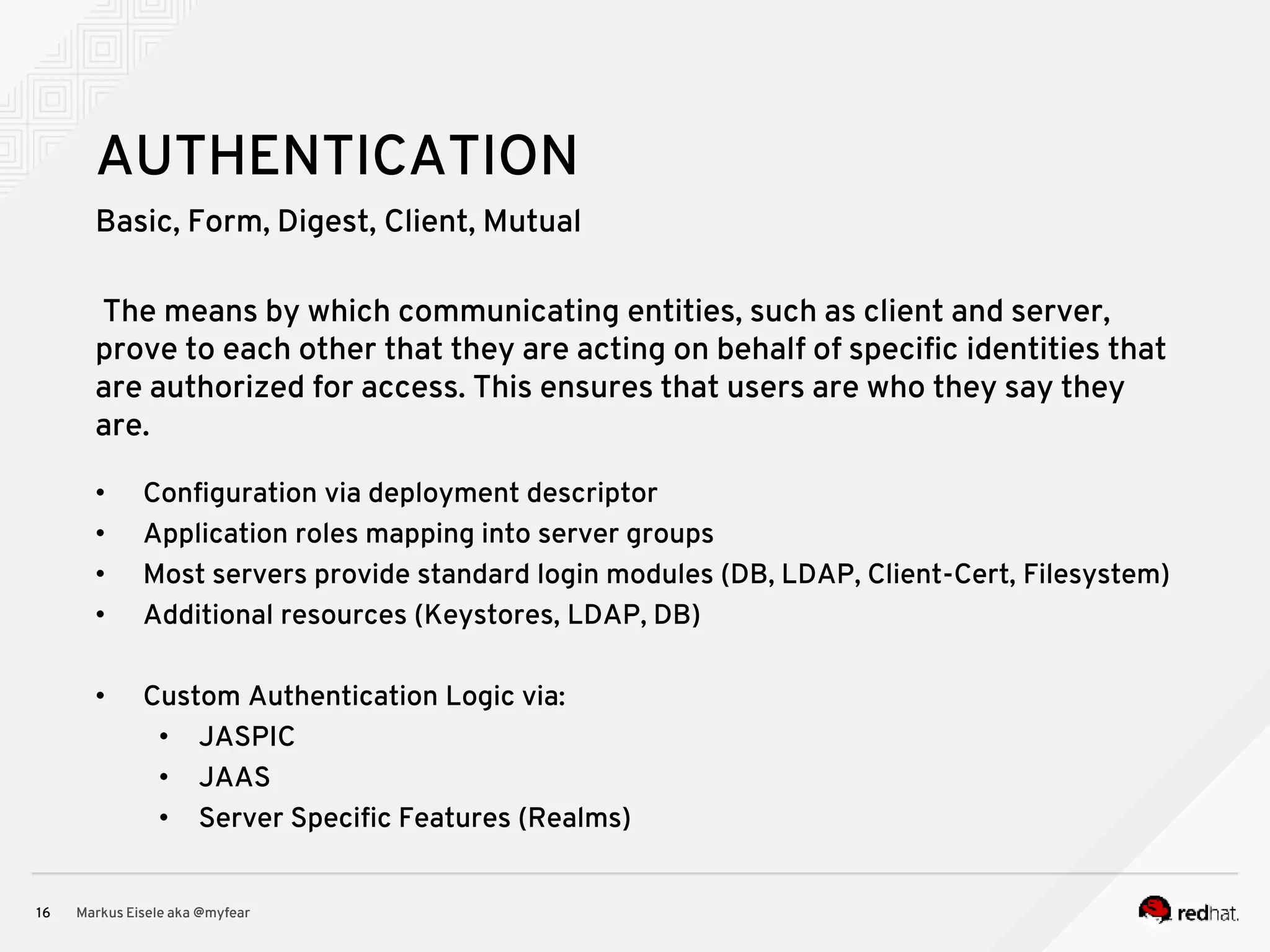 Basic, Form, Digest, Client, Mutual Markus Eisele aka @myfear16 AUTHENTICATION The means by which communicating entities, such as client and server, prove to each other that they are acting on behalf of specific identities that are authorized for access. This ensures that users are who they say they are. • Configuration via deployment descriptor • Application roles mapping into server groups • Most servers provide standard login modules (DB, LDAP, Client-Cert, Filesystem) • Additional resources (Keystores, LDAP, DB) • Custom Authentication Logic via: • JASPIC • JAAS • Server Specific Features (Realms) 