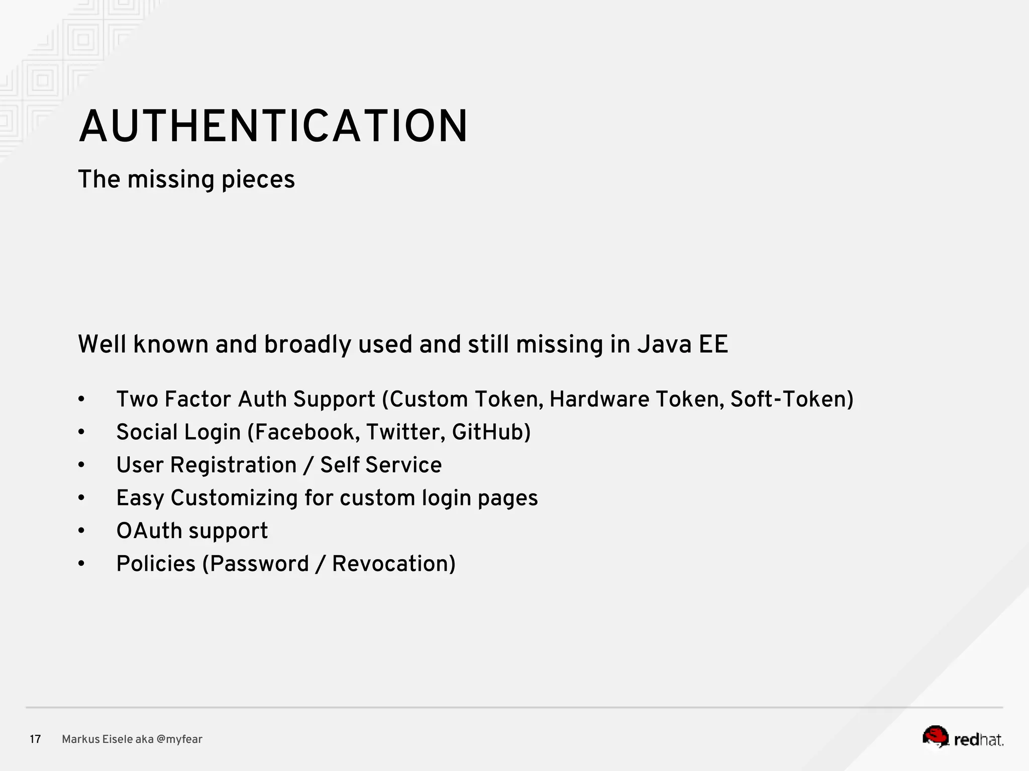 The missing pieces Markus Eisele aka @myfear17 AUTHENTICATION Well known and broadly used and still missing in Java EE • Two Factor Auth Support (Custom Token, Hardware Token, Soft-Token) • Social Login (Facebook, Twitter, GitHub) • User Registration / Self Service • Easy Customizing for custom login pages • OAuth support • Policies (Password / Revocation) 